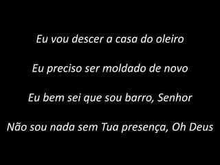 Eu vou descer a casa do oleiro
Eu preciso ser moldado de novo
Eu bem sei que sou barro, Senhor
Não sou nada sem Tua presença, Oh Deus
 