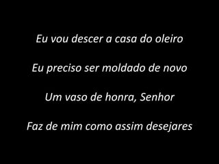 Eu vou descer a casa do oleiro
Eu preciso ser moldado de novo
Um vaso de honra, Senhor
Faz de mim como assim desejares
 