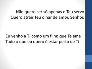 Não quero ser só apenas o Teu servo
Quero atrair Teu olhar de amor, Senhor.
Eu venho a Ti como um filho que Te ama
Tudo o que eu quero é estar perto de Ti
 