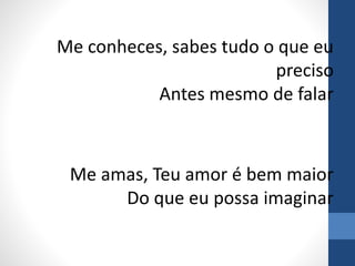 Me conheces, sabes tudo o que eu
preciso
Antes mesmo de falar
Me amas, Teu amor é bem maior
Do que eu possa imaginar
 