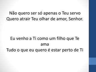 Não quero ser só apenas o Teu servo
Quero atrair Teu olhar de amor, Senhor.
Eu venho a Ti como um filho que Te
ama
Tudo o que eu quero é estar perto de Ti
 