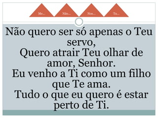 Me... Não... Nos... Tu...
Não quero ser só apenas o Teu
servo,
Quero atrair Teu olhar de
amor, Senhor.
Eu venho a Ti como um filho
que Te ama.
Tudo o que eu quero é estar
perto de Ti.
 