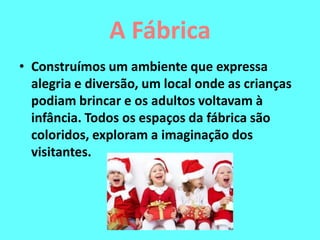 A Fábrica
• Construímos um ambiente que expressa
alegria e diversão, um local onde as crianças
podiam brincar e os adultos voltavam à
infância. Todos os espaços da fábrica são
coloridos, exploram a imaginação dos
visitantes.
 