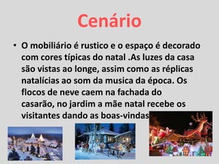 Cenário
• O mobiliário é rustico e o espaço é decorado
com cores típicas do natal .As luzes da casa
são vistas ao longe, assim como as réplicas
natalícias ao som da musica da época. Os
flocos de neve caem na fachada do
casarão, no jardim a mãe natal recebe os
visitantes dando as boas-vindas.
 