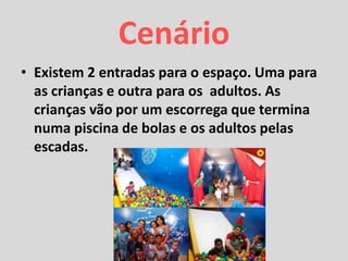 Cenário
• Existem 2 entradas para o espaço. Uma para
as crianças e outra para os adultos. As
crianças vão por um escorrega que termina
numa piscina de bolas e os adultos pelas
escadas.
 
