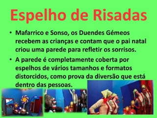 Espelho de Risadas
• Mafarrico e Sonso, os Duendes Gémeos
recebem as crianças e contam que o pai natal
criou uma parede para refletir os sorrisos.
• A parede é completamente coberta por
espelhos de vários tamanhos e formatos
distorcidos, como prova da diversão que está
dentro das pessoas.
 