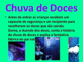 Chuva de Doces
• Antes de entrar as crianças recebem um
capacete de segurança e um recipiente para
recolherem os doces que vão caindo.
Goma, o duende dos doces, conta a história
da chuva de doces e explica a fantástica
fábrica do pai natal.
 