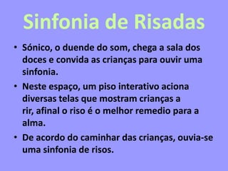 Sinfonia de Risadas
• Sónico, o duende do som, chega a sala dos
doces e convida as crianças para ouvir uma
sinfonia.
• Neste espaço, um piso interativo aciona
diversas telas que mostram crianças a
rir, afinal o riso é o melhor remedio para a
alma.
• De acordo do caminhar das crianças, ouvia-se
uma sinfonia de risos.
 