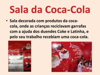 Sala da Coca-Cola
• Sala decorada com produtos da coca-
cola, onde as crianças reciclavam garrafas
com a ajuda dos duendes Coke e Latinha, e
pelo seu trabalho recebiam uma coca-cola.
 