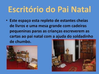 Escritório do Pai Natal
• Este espaço esta repleto de estantes cheias
de livros e uma mesa grande com cadeiras
pequeninas paras as crianças escreverem as
cartas ao pai natal com a ajuda do soldadinho
de chumbo.
 