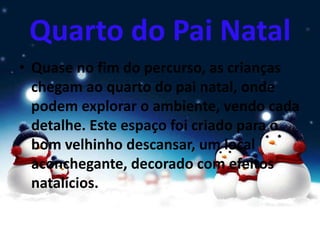 Quarto do Pai Natal
• Quase no fim do percurso, as crianças
chegam ao quarto do pai natal, onde
podem explorar o ambiente, vendo cada
detalhe. Este espaço foi criado para o
bom velhinho descansar, um local
aconchegante, decorado com efeitos
natalícios.
 