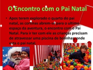 O Encontro com o Pai Natal
• Apos terem explorado o quarto do pai
natal, as cortinas abrem-se para o ultimo
espaço da aventura, o encontro com o Pai
Natal. Para ir ter com ele as crianças precisam
de atravessar uma piscina de bolinhas, onde
esta o pai natal.
 