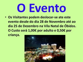O Evento• Os Visitantes podem deslocar-se ate este
evento desde do dia 28 de Novembro até ao
dia 25 de Dezembro na Vila Natal de Óbidos.
O Custo será 1,00€ por adulto e 0,50€ por
criança.
 