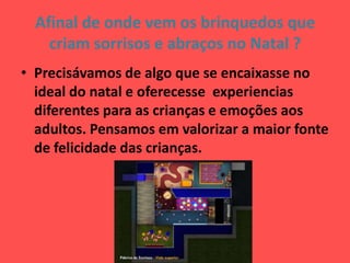 Afinal de onde vem os brinquedos que
criam sorrisos e abraços no Natal ?
• Precisávamos de algo que se encaixasse no
ideal do natal e oferecesse experiencias
diferentes para as crianças e emoções aos
adultos. Pensamos em valorizar a maior fonte
de felicidade das crianças.
 