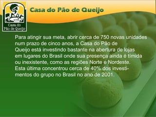 Para atingir sua meta, abrir cerca de 750 novas unidades num prazo de cinco anos, a Casa do Pão de  Queijo está investindo bastante na abertura de lojas  em lugares do Brasil onde sua presença ainda é tímida ou inexistente, como as regiões Norte e Nordeste.  Esta última concentrou cerca de 40% dos investi- mentos do grupo no Brasil no ano de 2001. 