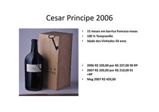 Cesar Principe
Cesar Principe 2006
          •   15 meses em barrica francesa novas
              15           b i f
          •   100 % Tempranillo
          •   Idade dos Vinhedos 50 anos




          •   2006 R$ 320,00 por R$ 227,00 90 RP
          •   2007 R$ 320,00 por R$ 210,00 91 
              +RP
          •   Mag 2007 R$ 420,00 
 