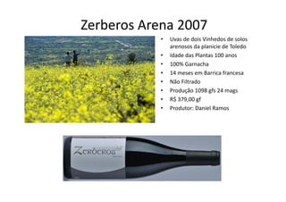 Zerberos Arena 2007
           •   Uvas de dois Vinhedos de solos 
               arenosos da planicie de Toledo
           •   Idade das Plantas 100 anos
               Idade das Plantas 100 anos
           •   100% Garnacha
           •   14 meses em Barrica francesa
           •   Não Filtrado 
           •   Produção 1098 gfs 24 mags
           •   R$ 379,00 gf
               R$ 379,00 gf
           •   Produtor: Daniel Ramos
 