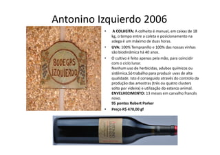 Antonino Izquierdo 2006
           q
          •    A COLHEITA: A colheita é manual, em caixas de 18 
              kg, o tempo entre a coleta e posicionamento na 
              adega é um máximo de duas horas.
              adega é um máximo de duas horas.
          •   UVA: 100% Tempranillo e 100% das nossas vinhas 
              são biodinâmica há 40 anos.
          •   O cultivo é feito apenas pela mão, para coincidir 
                                 p       p        ,p
              com o ciclo lunar.
              Nenhum uso de herbicidas, adubos químicos ou 
              sistêmica.Só trabalho para produzir uvas de alta 
              qualidade. Isto é conseguido através do controlo da 
                  lid d I t é             id t é d          t l d
              produção das amostras (três ou quatro clusters 
              solto por videira) e utilização do esterco animal.
              ENVELHECIMENTO: 13 meses em carvalho francês 
              novo.
              95 pontos Robert Parker 
          •   Preço R$ 470,00 gf
 