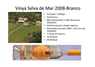 Vinya Selva de Mar 2008‐Branco
   y
             •   Produção: 3.500 gfs
             •   Solo Pizarra
             •   60% GarnachaGris e 40% Muscat de 
                 Alejandria.
             •   Colheita manual, seleção rigorosa 
                 Colheita manual seleção rigorosa
             •   Maceração com pele 100% , a frio em aço 
                 inoxidável
             •   7 meses em barrica
                 7            b i
             •   14 % Álcool 
             •   R$ 99,00 gf
 