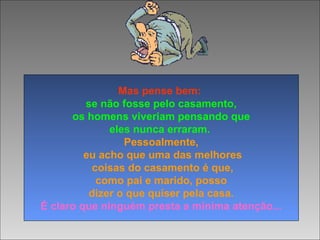 Mas pense bem:
se não fosse pelo casamento,
os homens viveriam pensando que
eles nunca erraram.
Pessoalmente,
eu acho que uma das melhores
coisas do casamento é que,
como pai e marido, posso
dizer o que quiser pela casa.
É claro que ninguém presta a mínima atenção...
 