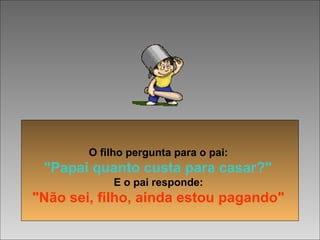  
O filho pergunta para o pai:
"Papai quanto custa para casar?"
E o pai responde:
"Não sei, filho, ainda estou pagando"
 