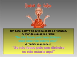 Um casal estava discutindo sobre as finanças.
O marido explodiu e falou:
"Se não fosse pelo meu dinheiro
essa casa não estaria aqui"
A mulher respondeu:
“Se não fosse pelo seu dinheiro
eu não estaria aqui"
 