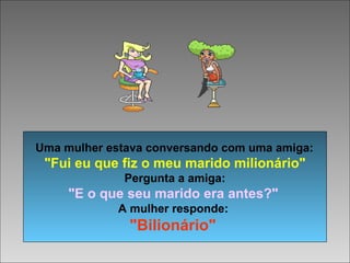 Uma mulher estava conversando com uma amiga:
"Fui eu que fiz o meu marido milionário"
Pergunta a amiga:
"E o que seu marido era antes?"
A mulher responde:
"Bilionário"
 