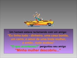 Um homem estava reclamando com um amigo:
"Eu tinha tudo - dinheiro, uma casa bonita,
um carro, o amor de uma linda mulher,
e então...tudo acabou”
"O que aconteceu?" perguntou seu amigo
"Minha mulher descobriu..."
 