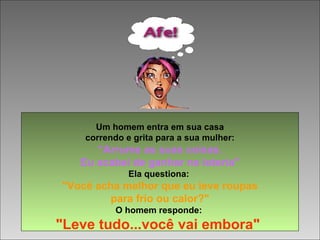 Um homem entra em sua casa
correndo e grita para a sua mulher:
“Arrume as suas coisas.
Eu acabei de ganhar na loteria"
Ela questiona:
"Você acha melhor que eu leve roupas
para frio ou calor?"
O homem responde:
"Leve tudo...você vai embora"
 