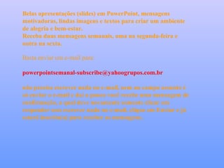 Belas apresentações (slides) em PowerPoint, mensagens
motivadoras, lindas imagens e textos para criar um ambiente
de alegria e bem-estar.
Receba duas mensagens semanais, uma na segunda-feira e
outra na sexta.

Basta enviar um e-mail para:

powerpointsemanal-subscribe@yahoogrupos.com.br

não precisa escrever nada no e-mail, nem no campo assunto é
só enviar o e-mail e daí a pouco você recebe uma mensagem de
confirmação, a qual deve novamente somente clicar em
responder sem escrever nada no e-mail, clique em Enviar e já
estará inscrito(a) para receber as mensagens.
 