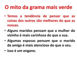 O mito da grama mais verde
• Temos a tendência de pensar que as
coisas dos outros são melhores do que as
nossas.
• Alguns maridos pensam que a mulher do
vizinho é mais carinhosa do que a sua.
• Algumas esposas pensam que o marido
da amiga é mais atencioso do que o seu.
• Isso é um engano.
 