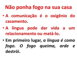 Não ponha fogo na sua casa
• A comunicação é o oxigênio do
casamento.
• A língua pode dar vida a um
relacionamento ou matá-lo.
• Em primeiro lugar, a língua é como
fogo. O fogo queima, arde e
destrói.
 