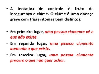 • A tentativa de controle é fruto de
insegurança e ciúme. O ciúme é uma doença
grave com três sintomas bem distintos:
• Em primeiro lugar, uma pessoa ciumenta vê o
que não existe.
• Em segundo lugar, uma pessoa ciumenta
aumenta o que existe.
• Em terceiro lugar, uma pessoa ciumenta
procura o que não quer achar.
 