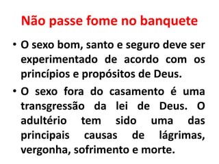 Não passe fome no banquete
• O sexo bom, santo e seguro deve ser
experimentado de acordo com os
princípios e propósitos de Deus.
• O sexo fora do casamento é uma
transgressão da lei de Deus. O
adultério tem sido uma das
principais causas de lágrimas,
vergonha, sofrimento e morte.
 