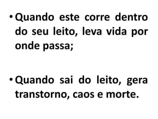 •Quando este corre dentro
do seu leito, leva vida por
onde passa;
•Quando sai do leito, gera
transtorno, caos e morte.
 