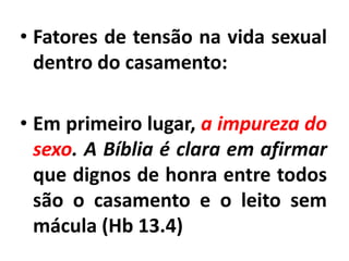 • Fatores de tensão na vida sexual
dentro do casamento:
• Em primeiro lugar, a impureza do
sexo. A Bíblia é clara em afirmar
que dignos de honra entre todos
são o casamento e o leito sem
mácula (Hb 13.4)
 