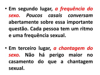 • Em segundo lugar, a frequência do
sexo. Poucos casais conversam
abertamente sobre essa importante
questão. Cada pessoa tem um ritmo
e uma frequência sexual.
• Em terceiro lugar, a chantagem do
sexo. Não há perigo maior no
casamento do que a chantagem
sexual.
 