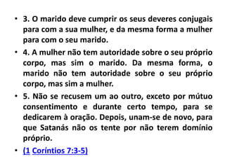 • 3. O marido deve cumprir os seus deveres conjugais
para com a sua mulher, e da mesma forma a mulher
para com o seu marido.
• 4. A mulher não tem autoridade sobre o seu próprio
corpo, mas sim o marido. Da mesma forma, o
marido não tem autoridade sobre o seu próprio
corpo, mas sim a mulher.
• 5. Não se recusem um ao outro, exceto por mútuo
consentimento e durante certo tempo, para se
dedicarem à oração. Depois, unam-se de novo, para
que Satanás não os tente por não terem domínio
próprio.
• (1 Coríntios 7:3-5)
 