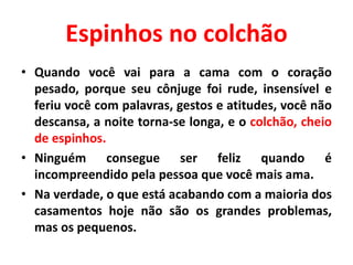 Espinhos no colchão
• Quando você vai para a cama com o coração
pesado, porque seu cônjuge foi rude, insensível e
feriu você com palavras, gestos e atitudes, você não
descansa, a noite torna-se longa, e o colchão, cheio
de espinhos.
• Ninguém consegue ser feliz quando é
incompreendido pela pessoa que você mais ama.
• Na verdade, o que está acabando com a maioria dos
casamentos hoje não são os grandes problemas,
mas os pequenos.
 