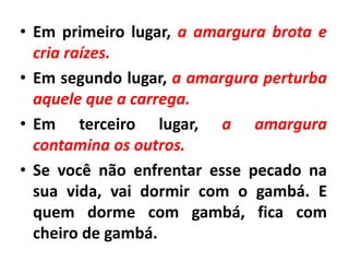 • Em primeiro lugar, a amargura brota e
cria raízes.
• Em segundo lugar, a amargura perturba
aquele que a carrega.
• Em terceiro lugar, a amargura
contamina os outros.
• Se você não enfrentar esse pecado na
sua vida, vai dormir com o gambá. E
quem dorme com gambá, fica com
cheiro de gambá.
 