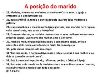 A posição do marido
• 25. Maridos, amem suas mulheres, assim como Cristo amou a igreja e
entregou-se a si mesmo por ela
• 26. para santificá-la, tendo-a purificado pelo lavar da água mediante a
palavra,
• 27. e apresentá-la a si mesmo como igreja gloriosa, sem mancha nem ruga ou
coisa semelhante, mas santa e inculpável.
• 28. Da mesma forma, os maridos devem amar as suas mulheres como a seus
próprios corpos. Quem ama sua mulher, ama a si mesmo.
• 29. Além do mais, ninguém jamais odiou o seu próprio corpo, antes o
alimenta e dele cuida, como também Cristo faz com a igreja,
• 30. pois somos membros do seu corpo.
• 31 “Por essa razão, o homem deixará pai e mãe e se unirá à sua mulher, e os
dois se tornarão uma só carne".
• 32. Este é um mistério profundo; refiro-me, porém, a Cristo e à igreja.
• 33. Portanto, cada um de vocês também ame a sua mulher como a si mesmo,
e a mulher trate o marido com todo o respeito.
(Ef 5.25-33)
 