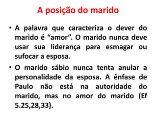 A posição do marido
• A palavra que caracteriza o dever do
marido é “amor”. O marido nunca deve
usar sua liderança para esmagar ou
sufocar a esposa.
• O marido sábio nunca tenta anular a
personalidade da esposa. A ênfase de
Paulo não está na autoridade do
marido, mas no amor do marido (Ef
5.25,28,33).
 