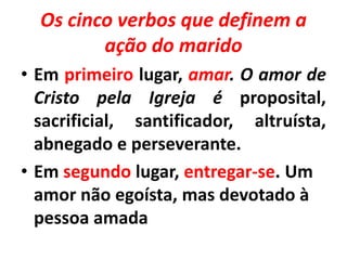 Os cinco verbos que definem a
ação do marido
• Em primeiro lugar, amar. O amor de
Cristo pela Igreja é proposital,
sacrificial, santificador, altruísta,
abnegado e perseverante.
• Em segundo lugar, entregar-se. Um
amor não egoísta, mas devotado à
pessoa amada
 