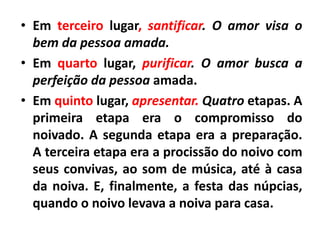• Em terceiro lugar, santificar. O amor visa o
bem da pessoa amada.
• Em quarto lugar, purificar. O amor busca a
perfeição da pessoa amada.
• Em quinto lugar, apresentar. Quatro etapas. A
primeira etapa era o compromisso do
noivado. A segunda etapa era a preparação.
A terceira etapa era a procissão do noivo com
seus convivas, ao som de música, até à casa
da noiva. E, finalmente, a festa das núpcias,
quando o noivo levava a noiva para casa.
 