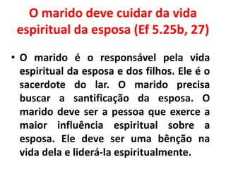 O marido deve cuidar da vida
espiritual da esposa (Ef 5.25b, 27)
• O marido é o responsável pela vida
espiritual da esposa e dos filhos. Ele é o
sacerdote do lar. O marido precisa
buscar a santificação da esposa. O
marido deve ser a pessoa que exerce a
maior influência espiritual sobre a
esposa. Ele deve ser uma bênção na
vida dela e liderá-la espiritualmente.
 
