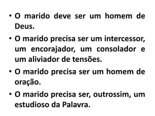 • O marido deve ser um homem de
Deus.
• O marido precisa ser um intercessor,
um encorajador, um consolador e
um aliviador de tensões.
• O marido precisa ser um homem de
oração.
• O marido precisa ser, outrossim, um
estudioso da Palavra.
 