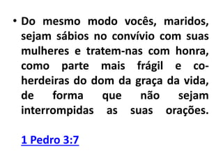 • Do mesmo modo vocês, maridos,
sejam sábios no convívio com suas
mulheres e tratem-nas com honra,
como parte mais frágil e co-
herdeiras do dom da graça da vida,
de forma que não sejam
interrompidas as suas orações.
1 Pedro 3:7
 