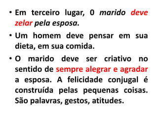• Em terceiro lugar, 0 marido deve
zelar pela esposa.
• Um homem deve pensar em sua
dieta, em sua comida.
• O marido deve ser criativo no
sentido de sempre alegrar e agradar
a esposa. A felicidade conjugal é
construída pelas pequenas coisas.
São palavras, gestos, atitudes.
 
