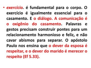 • exercício. é fundamental para o corpo. O
exercício é igualmente essencial para o
casamento. E o diálogo. A comunicação é
o oxigênio do casamento. Palavras e
gestos precisam construir pontes para um
relacionamento harmonioso e feliz, e não
cavar abismos para separar. O apóstolo
Paulo nos ensina que o dever da esposa é
respeitar, e o dever do marido é merecer o
respeito (Ef 5.33).
 
