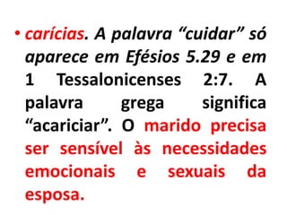 • carícias. A palavra “cuidar” só
aparece em Efésios 5.29 e em
1 Tessalonicenses 2:7. A
palavra grega significa
“acariciar”. O marido precisa
ser sensível às necessidades
emocionais e sexuais da
esposa.
 